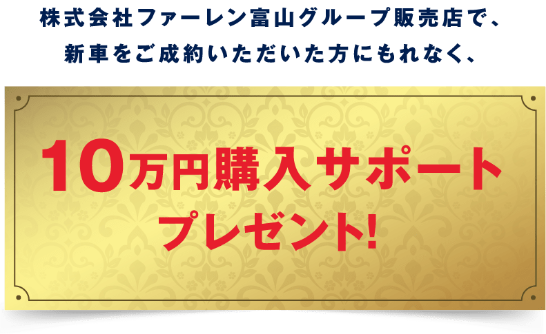 株式会社ファーレン富山グループ販売店で、新車をご成約いただいた方にもれなく、10万円購入サポートレゼント。